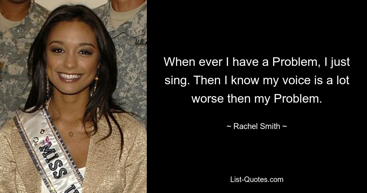 When ever I have a Problem, I just sing. Then I know my voice is a lot worse then my Problem. — © Rachel Smith