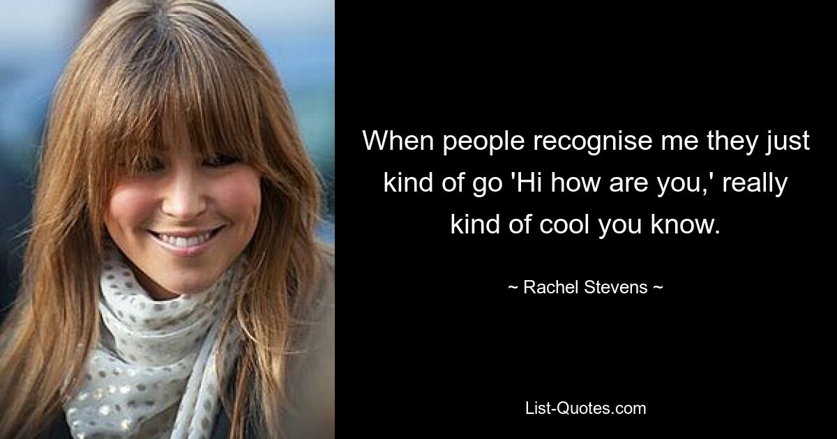 When people recognise me they just kind of go 'Hi how are you,' really kind of cool you know. — © Rachel Stevens