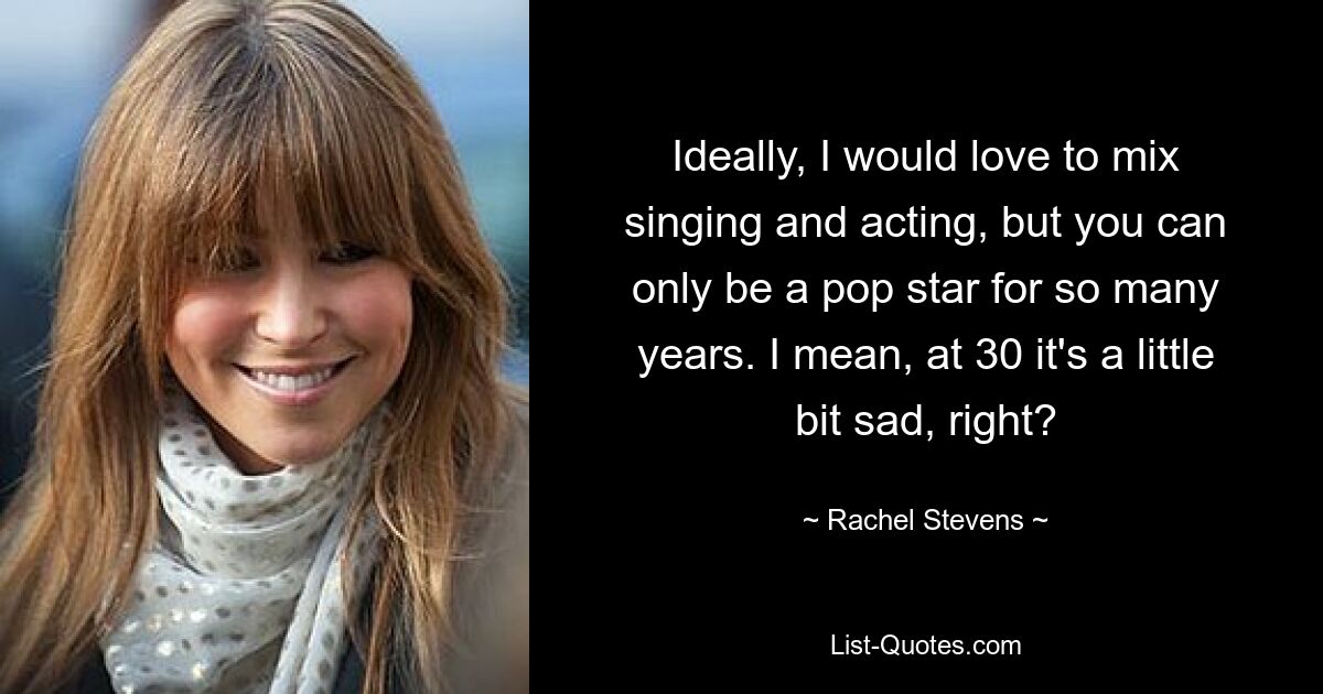 Ideally, I would love to mix singing and acting, but you can only be a pop star for so many years. I mean, at 30 it's a little bit sad, right? — © Rachel Stevens