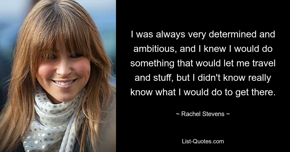 I was always very determined and ambitious, and I knew I would do something that would let me travel and stuff, but I didn't know really know what I would do to get there. — © Rachel Stevens