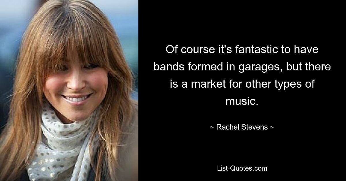 Of course it's fantastic to have bands formed in garages, but there is a market for other types of music. — © Rachel Stevens