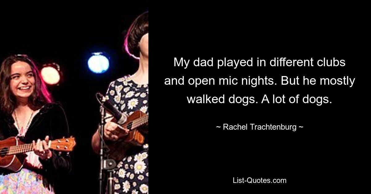 My dad played in different clubs and open mic nights. But he mostly walked dogs. A lot of dogs. — © Rachel Trachtenburg