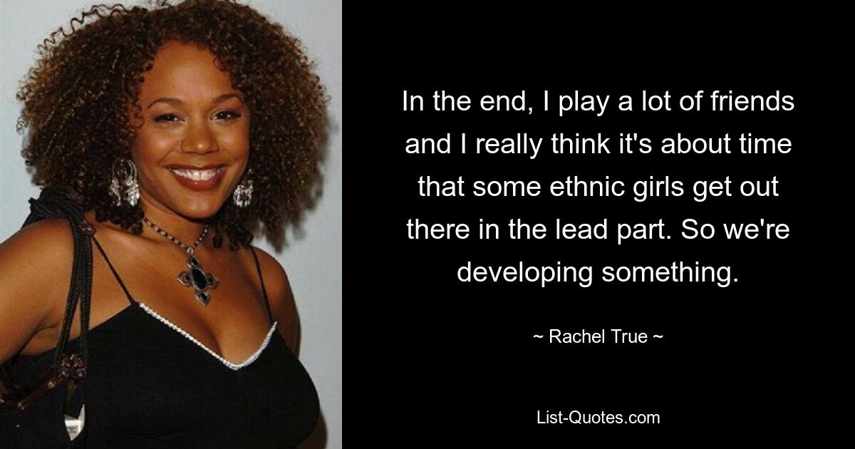 In the end, I play a lot of friends and I really think it's about time that some ethnic girls get out there in the lead part. So we're developing something. — © Rachel True