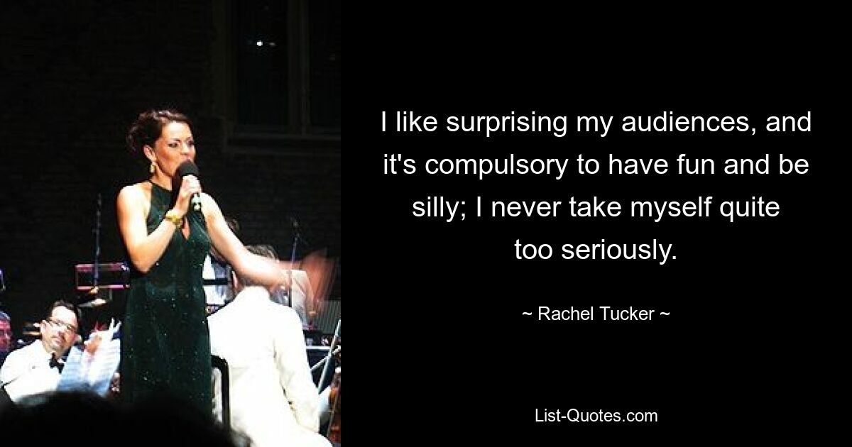 I like surprising my audiences, and it's compulsory to have fun and be silly; I never take myself quite too seriously. — © Rachel Tucker