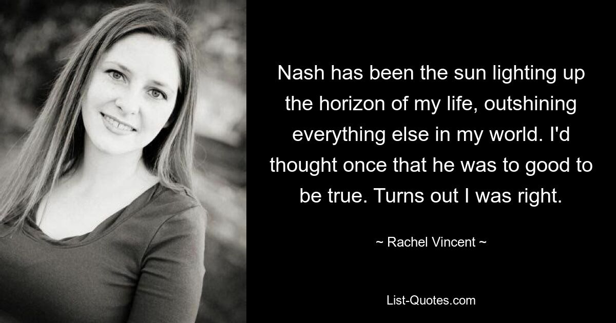 Nash has been the sun lighting up the horizon of my life, outshining everything else in my world. I'd thought once that he was to good to be true. Turns out I was right. — © Rachel Vincent