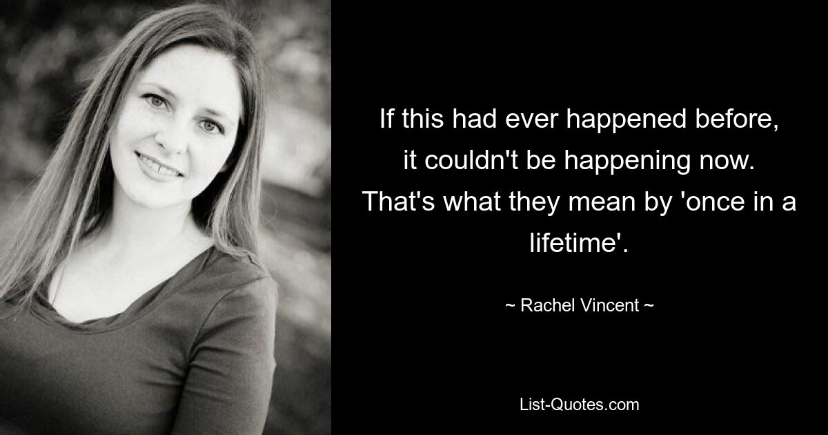 If this had ever happened before, it couldn't be happening now. That's what they mean by 'once in a lifetime'. — © Rachel Vincent