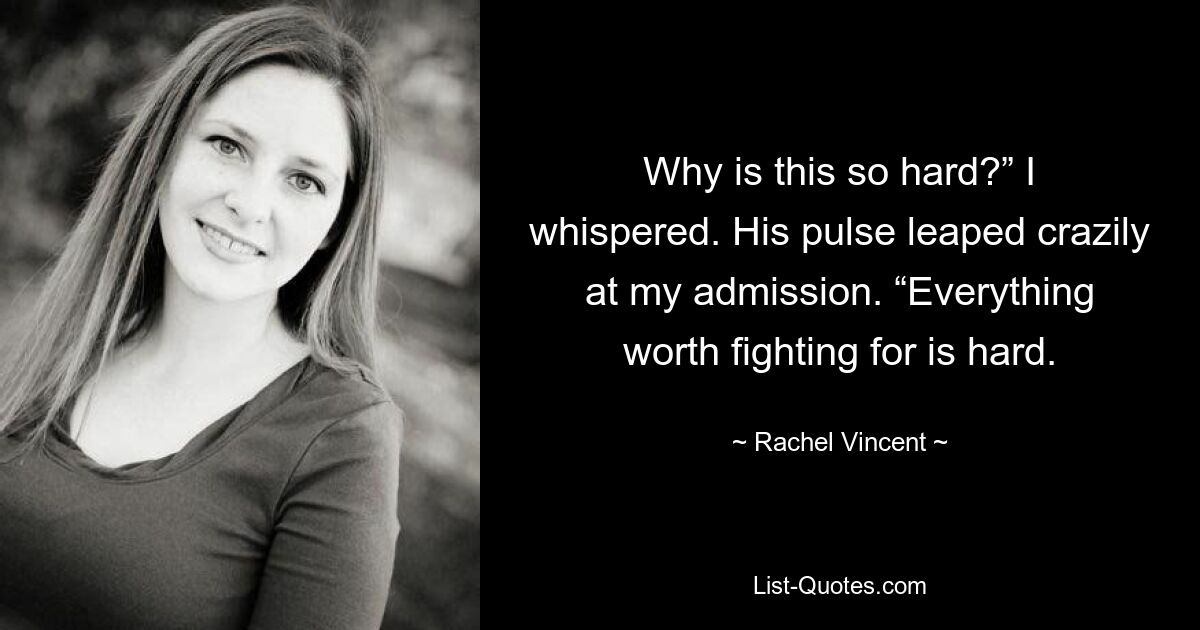 Why is this so hard?” I whispered. His pulse leaped crazily at my admission. “Everything worth fighting for is hard. — © Rachel Vincent