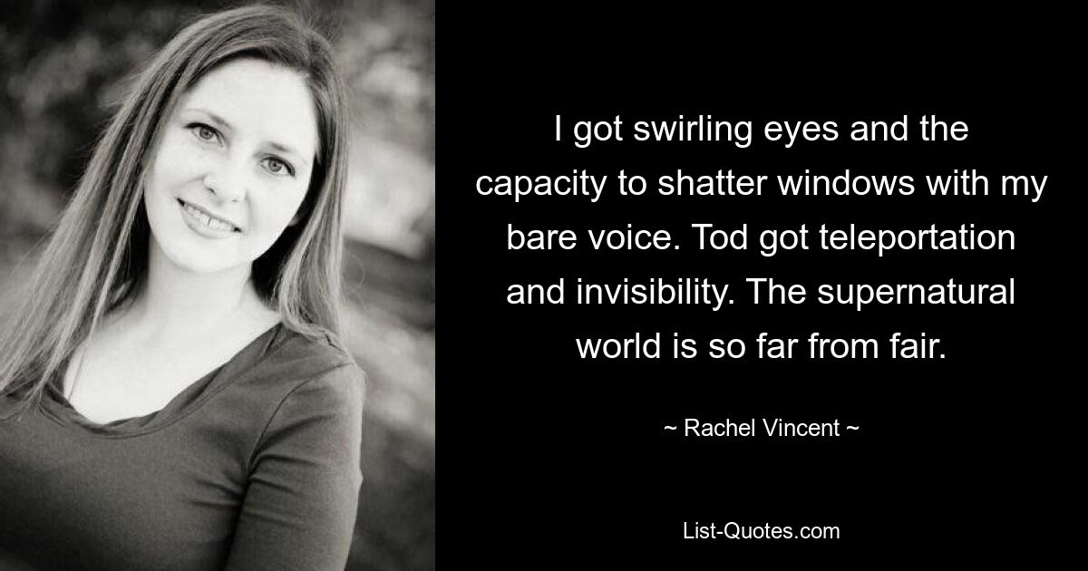 I got swirling eyes and the capacity to shatter windows with my bare voice. Tod got teleportation and invisibility. The supernatural world is so far from fair. — © Rachel Vincent