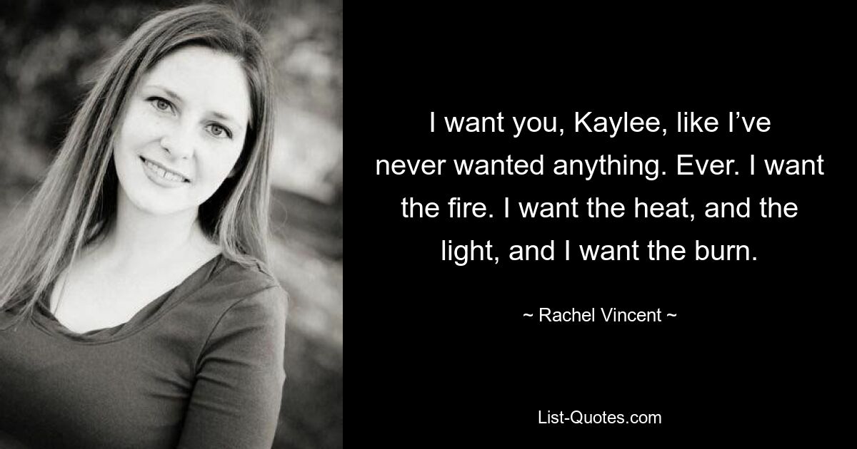 I want you, Kaylee, like I’ve never wanted anything. Ever. I want the fire. I want the heat, and the light, and I want the burn. — © Rachel Vincent