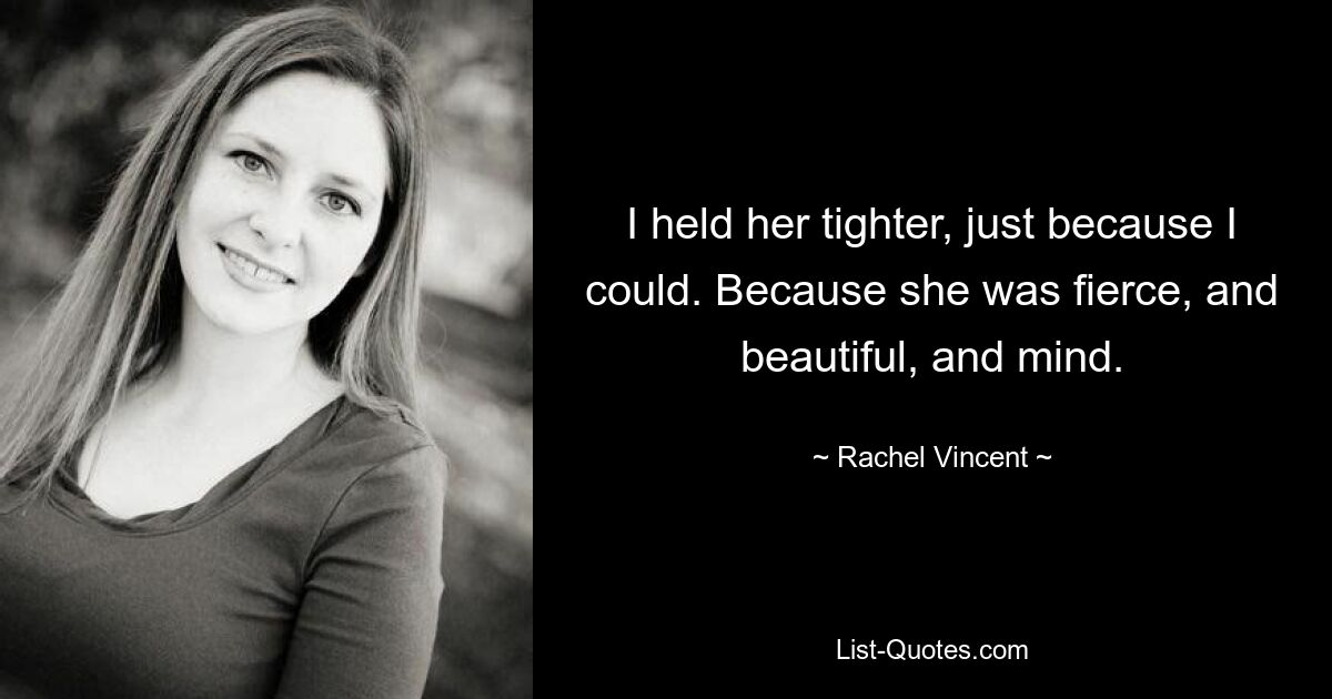 I held her tighter, just because I could. Because she was fierce, and beautiful, and mind. — © Rachel Vincent