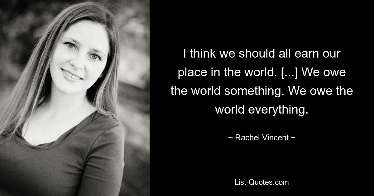 I think we should all earn our place in the world. [...] We owe the world something. We owe the world everything. — © Rachel Vincent