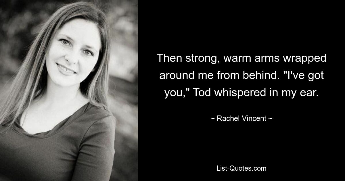 Then strong, warm arms wrapped around me from behind. "I've got you," Tod whispered in my ear. — © Rachel Vincent