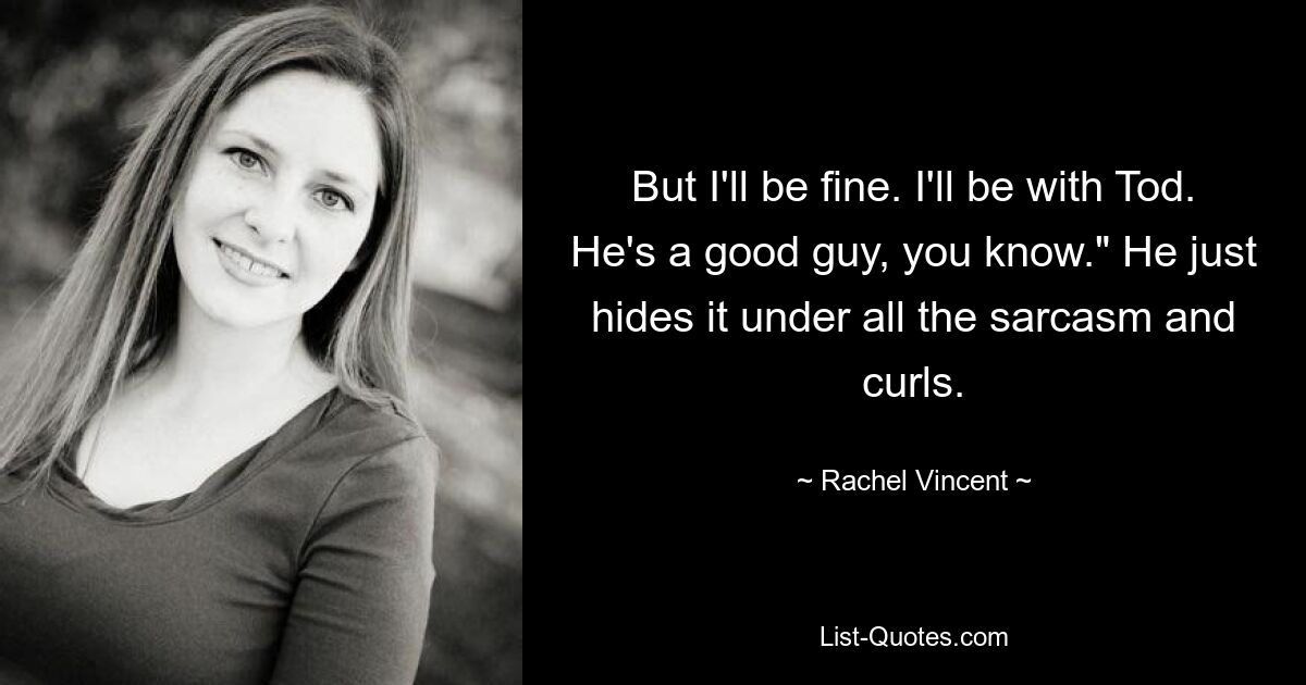 But I'll be fine. I'll be with Tod. He's a good guy, you know." He just hides it under all the sarcasm and curls. — © Rachel Vincent