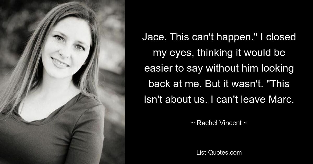 Jace. This can't happen." I closed my eyes, thinking it would be easier to say without him looking back at me. But it wasn't. "This isn't about us. I can't leave Marc. — © Rachel Vincent