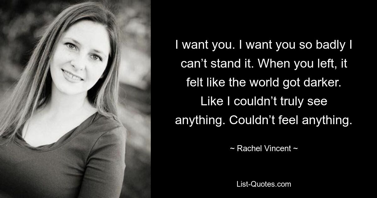 I want you. I want you so badly I can’t stand it. When you left, it felt like the world got darker. Like I couldn’t truly see anything. Couldn’t feel anything. — © Rachel Vincent