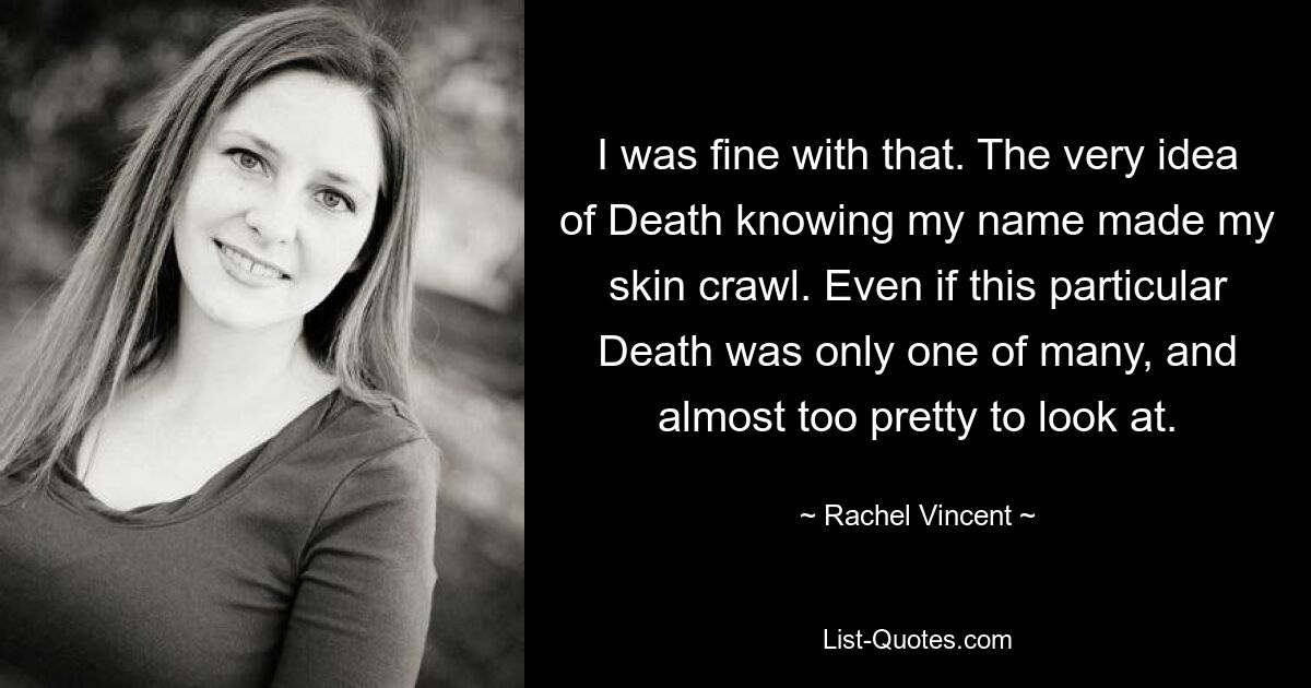 I was fine with that. The very idea of Death knowing my name made my skin crawl. Even if this particular Death was only one of many, and almost too pretty to look at. — © Rachel Vincent