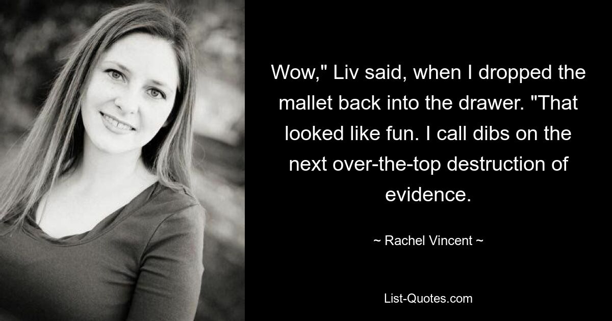 Wow," Liv said, when I dropped the mallet back into the drawer. "That looked like fun. I call dibs on the next over-the-top destruction of evidence. — © Rachel Vincent