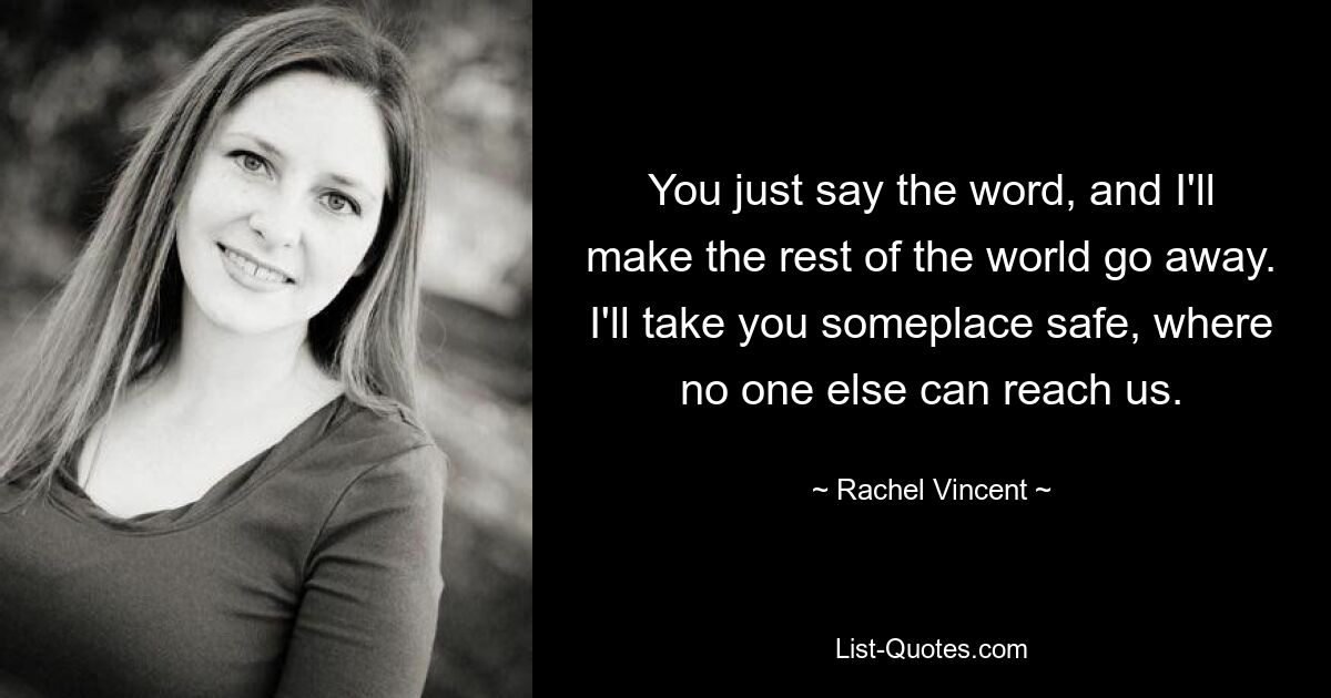 You just say the word, and I'll make the rest of the world go away. I'll take you someplace safe, where no one else can reach us. — © Rachel Vincent