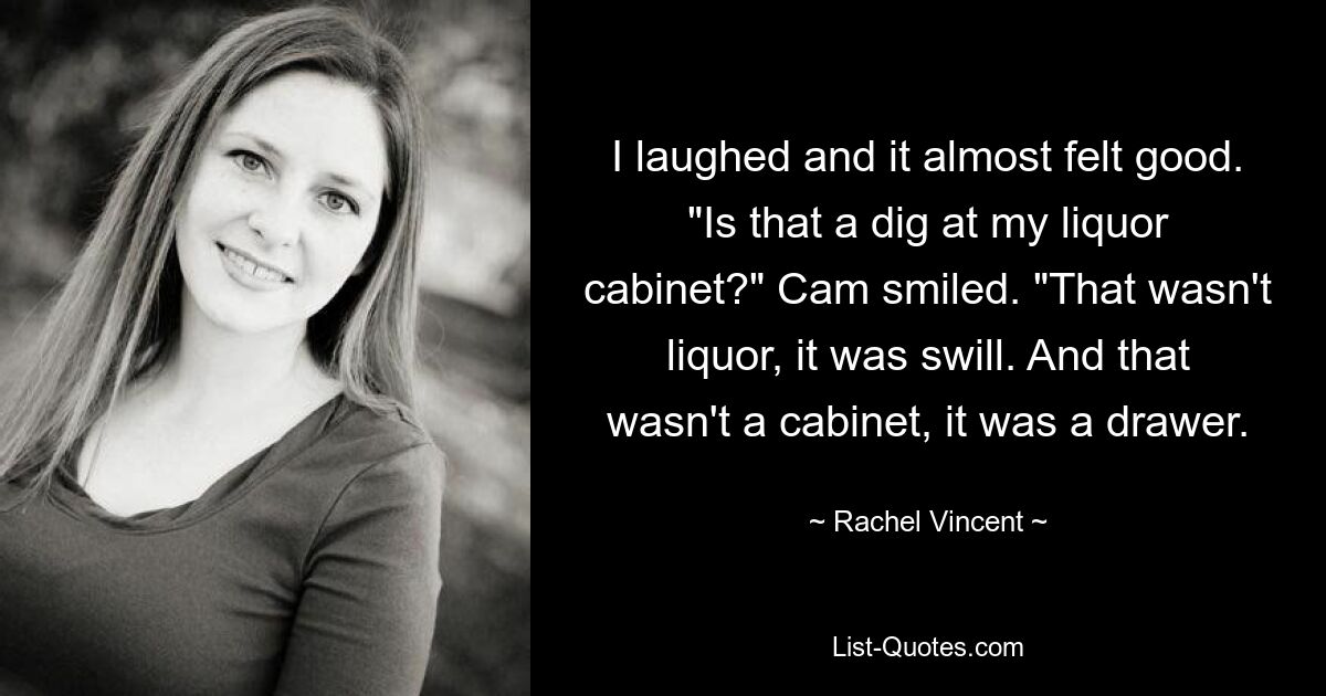 I laughed and it almost felt good. "Is that a dig at my liquor cabinet?" Cam smiled. "That wasn't liquor, it was swill. And that wasn't a cabinet, it was a drawer. — © Rachel Vincent