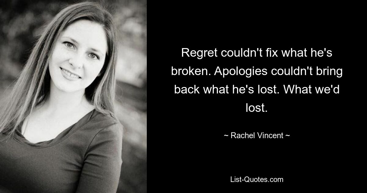 Regret couldn't fix what he's broken. Apologies couldn't bring back what he's lost. What we'd lost. — © Rachel Vincent