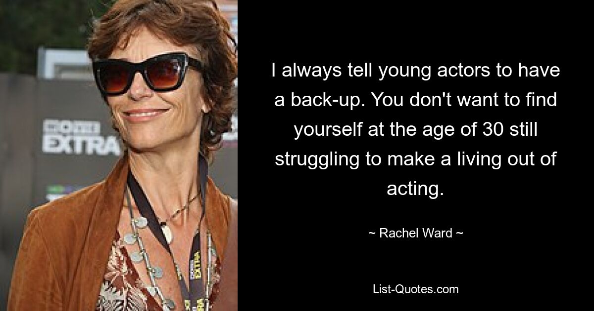 I always tell young actors to have a back-up. You don't want to find yourself at the age of 30 still struggling to make a living out of acting. — © Rachel Ward