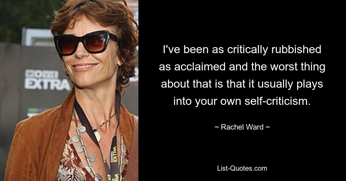 I've been as critically rubbished as acclaimed and the worst thing about that is that it usually plays into your own self-criticism. — © Rachel Ward