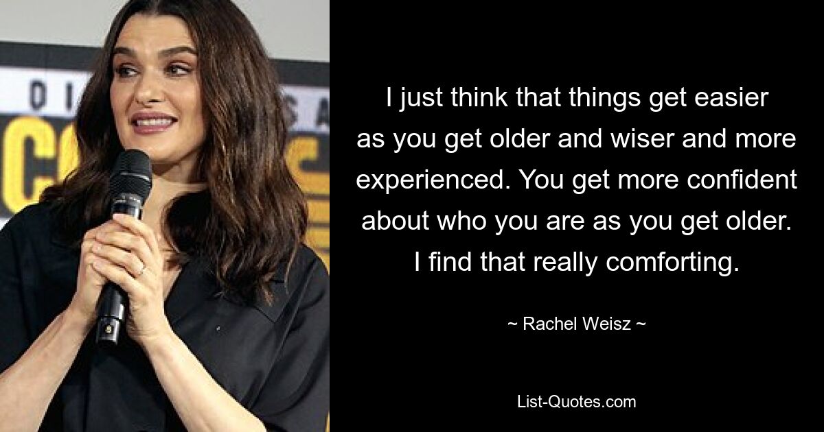 Ich denke einfach, dass die Dinge einfacher werden, je älter, weiser und erfahrener man wird. Mit zunehmendem Alter werden Sie selbstbewusster, wer Sie sind. Das finde ich wirklich tröstlich. — © Rachel Weisz 