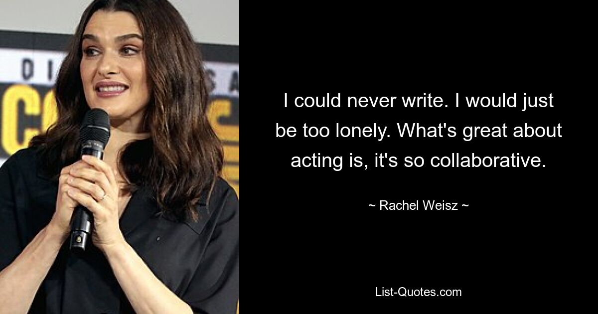 I could never write. I would just be too lonely. What's great about acting is, it's so collaborative. — © Rachel Weisz