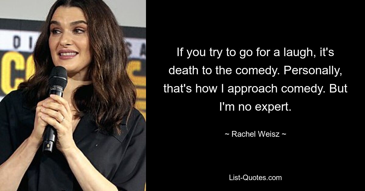 If you try to go for a laugh, it's death to the comedy. Personally, that's how I approach comedy. But I'm no expert. — © Rachel Weisz