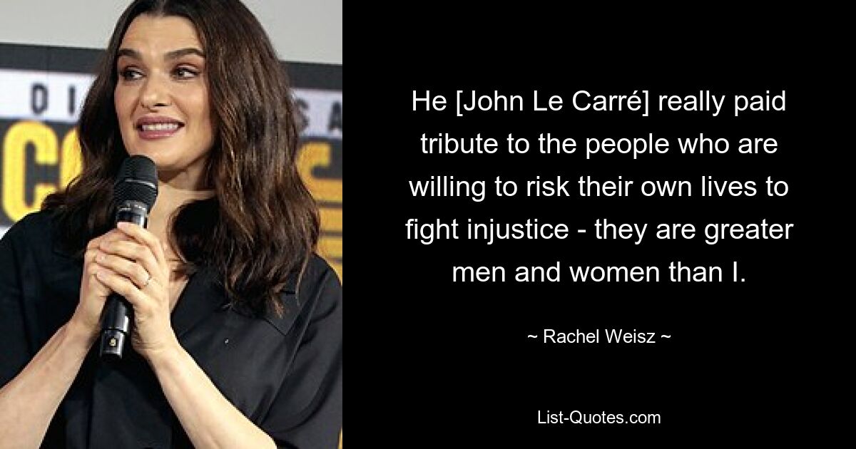 He [John Le Carré] really paid tribute to the people who are willing to risk their own lives to fight injustice - they are greater men and women than I. — © Rachel Weisz