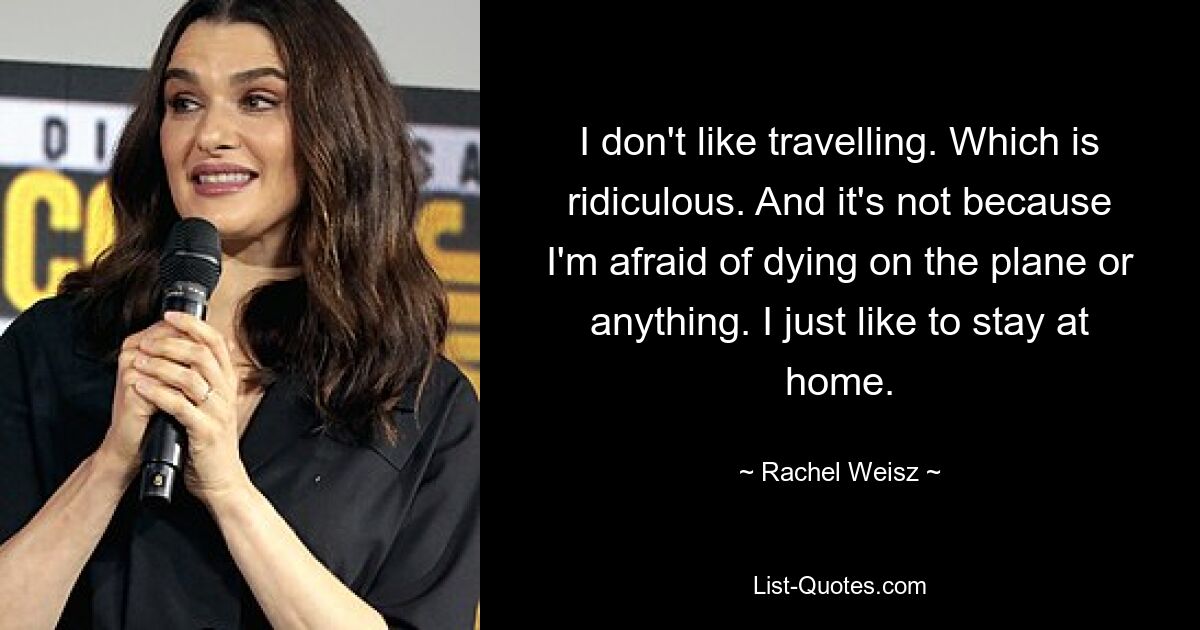 I don't like travelling. Which is ridiculous. And it's not because I'm afraid of dying on the plane or anything. I just like to stay at home. — © Rachel Weisz