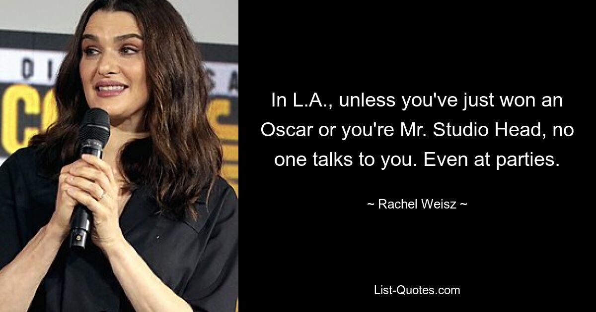 In L.A., unless you've just won an Oscar or you're Mr. Studio Head, no one talks to you. Even at parties. — © Rachel Weisz