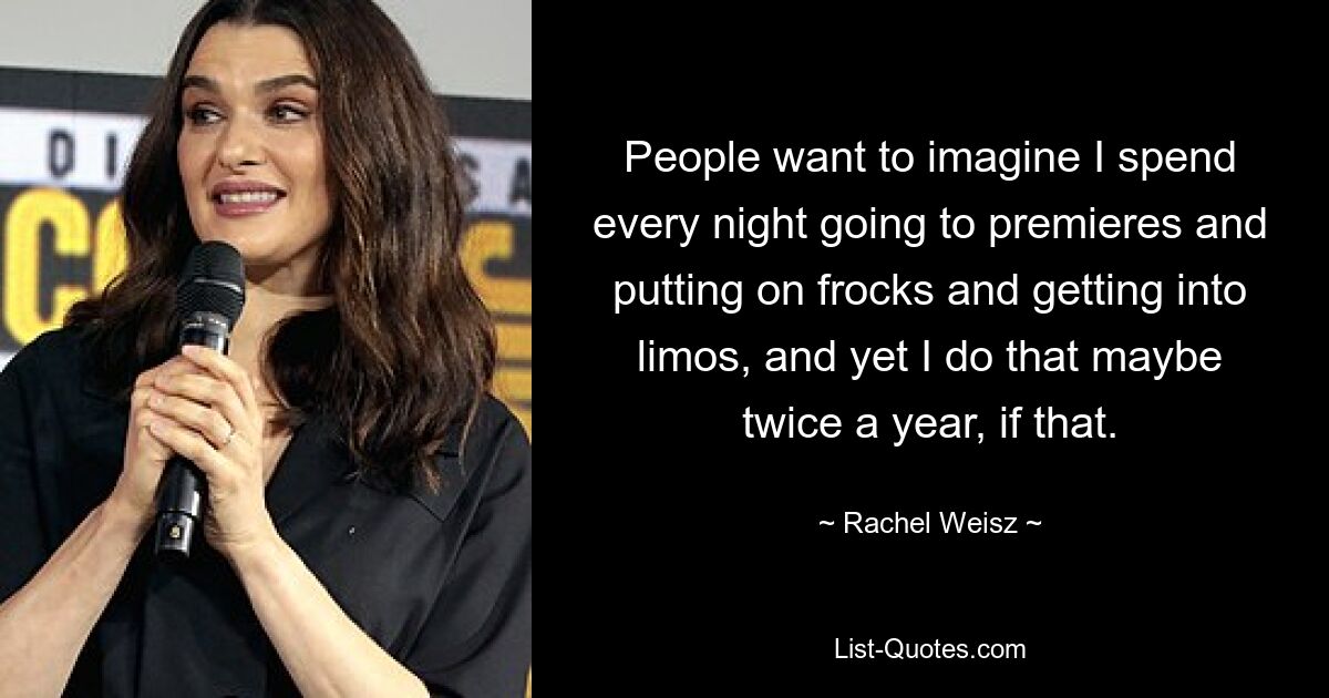 People want to imagine I spend every night going to premieres and putting on frocks and getting into limos, and yet I do that maybe twice a year, if that. — © Rachel Weisz