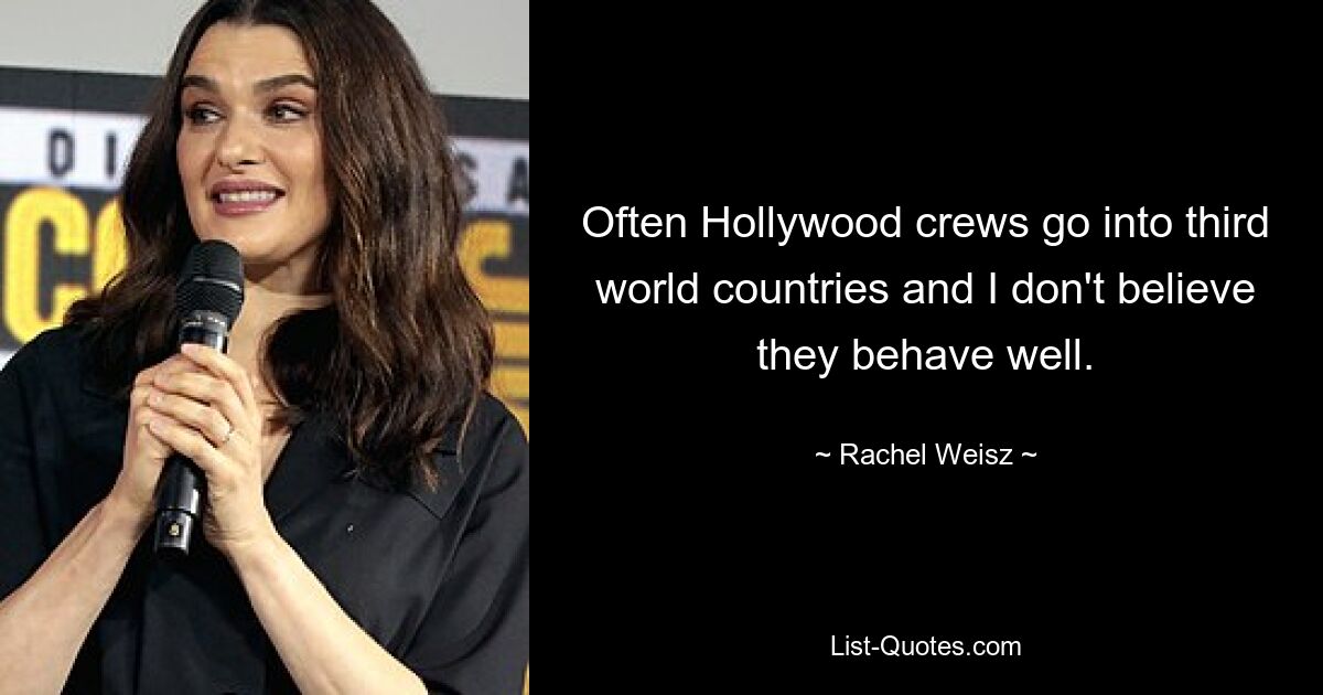 Often Hollywood crews go into third world countries and I don't believe they behave well. — © Rachel Weisz