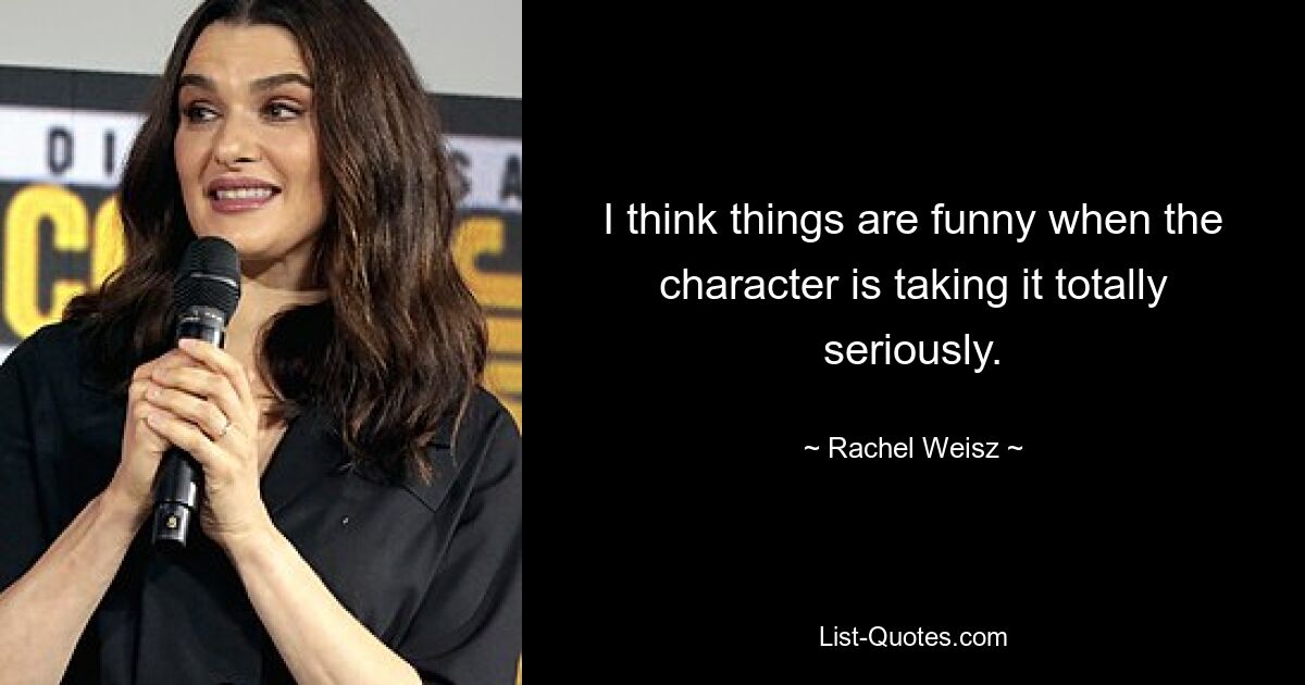 I think things are funny when the character is taking it totally seriously. — © Rachel Weisz