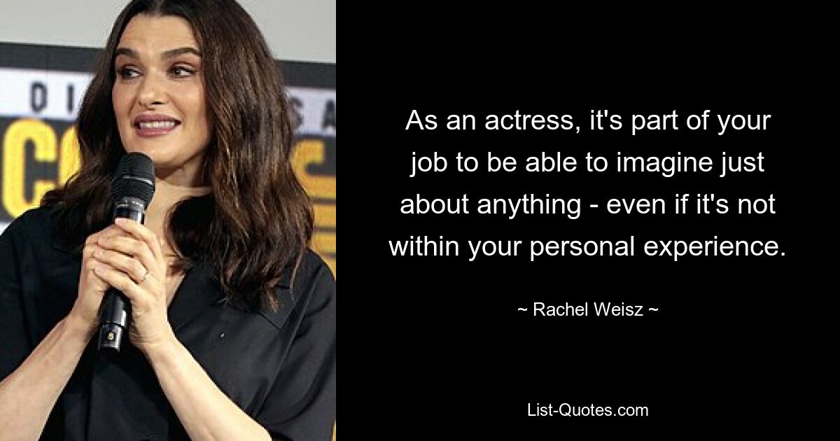 As an actress, it's part of your job to be able to imagine just about anything - even if it's not within your personal experience. — © Rachel Weisz