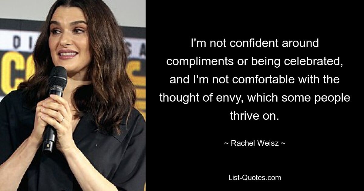 I'm not confident around compliments or being celebrated, and I'm not comfortable with the thought of envy, which some people thrive on. — © Rachel Weisz