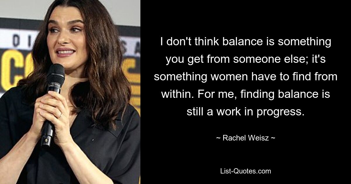 I don't think balance is something you get from someone else; it's something women have to find from within. For me, finding balance is still a work in progress. — © Rachel Weisz