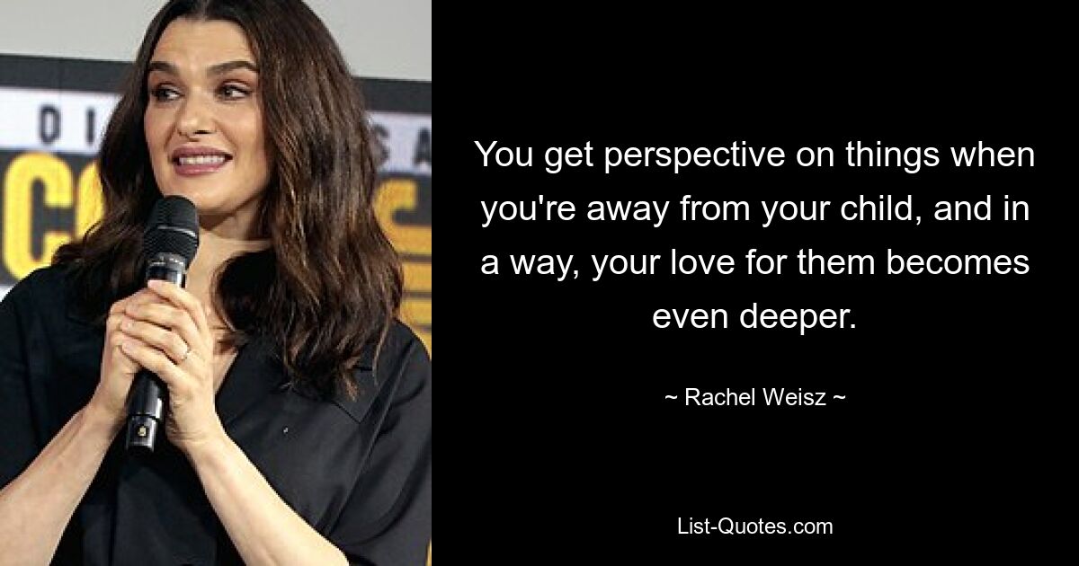 You get perspective on things when you're away from your child, and in a way, your love for them becomes even deeper. — © Rachel Weisz