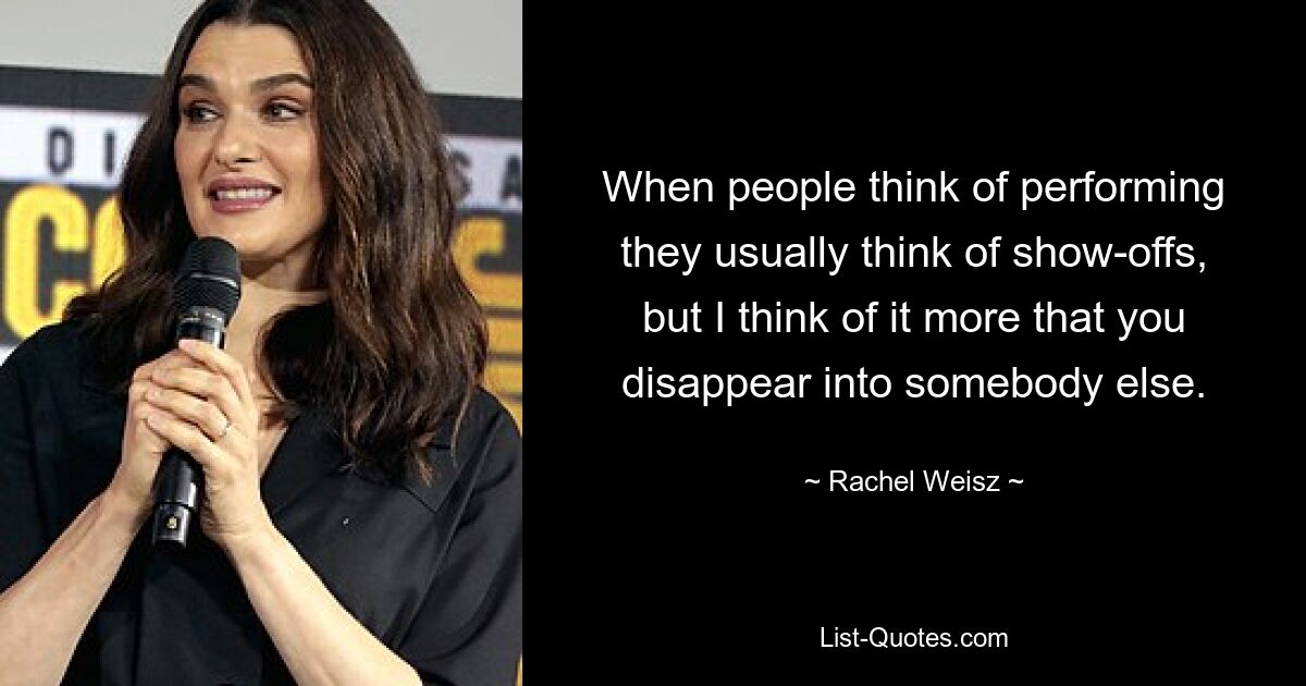 When people think of performing they usually think of show-offs, but I think of it more that you disappear into somebody else. — © Rachel Weisz