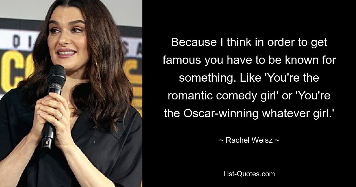 Because I think in order to get famous you have to be known for something. Like 'You're the romantic comedy girl' or 'You're the Oscar-winning whatever girl.' — © Rachel Weisz