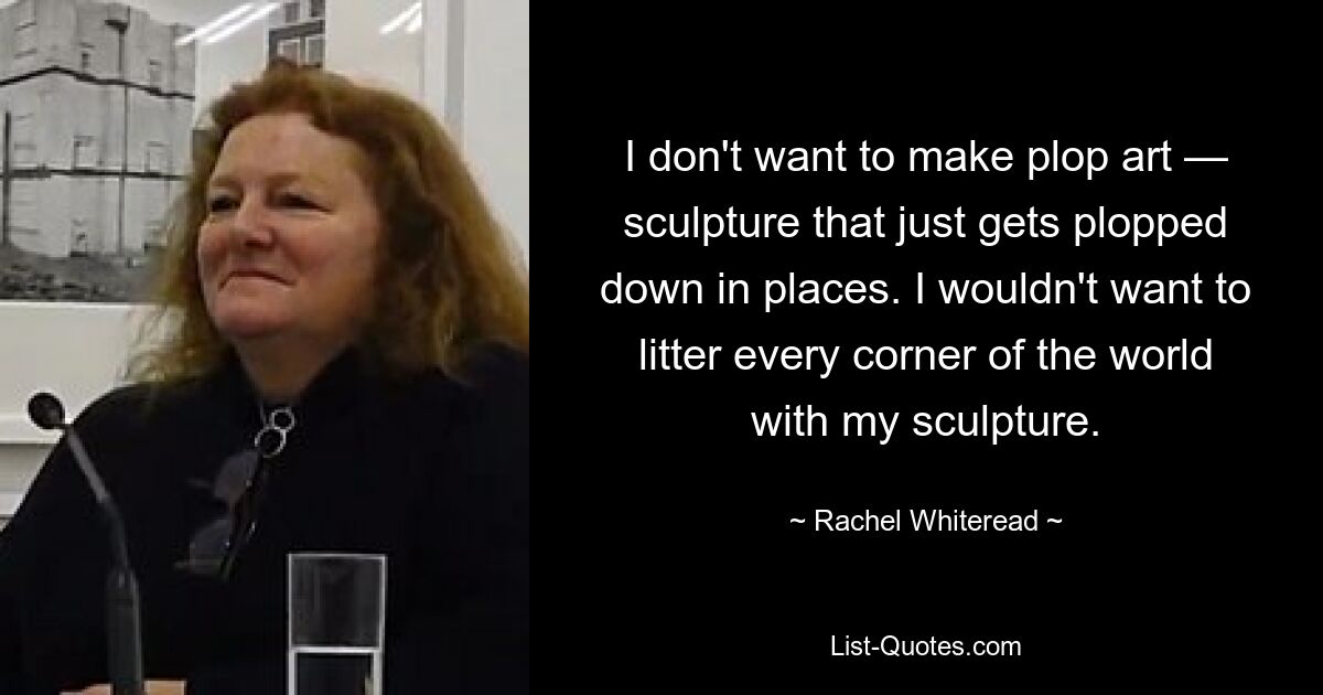 I don't want to make plop art — sculpture that just gets plopped down in places. I wouldn't want to litter every corner of the world with my sculpture. — © Rachel Whiteread