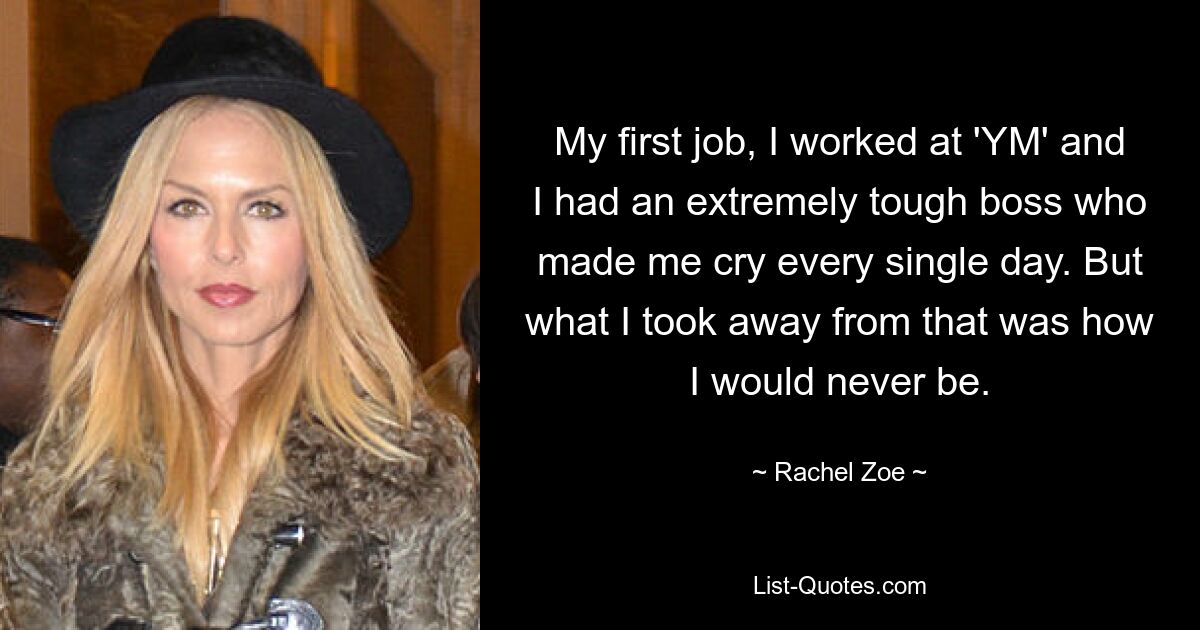 My first job, I worked at 'YM' and I had an extremely tough boss who made me cry every single day. But what I took away from that was how I would never be. — © Rachel Zoe