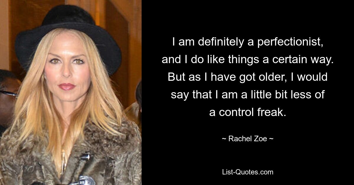 I am definitely a perfectionist, and I do like things a certain way. But as I have got older, I would say that I am a little bit less of a control freak. — © Rachel Zoe