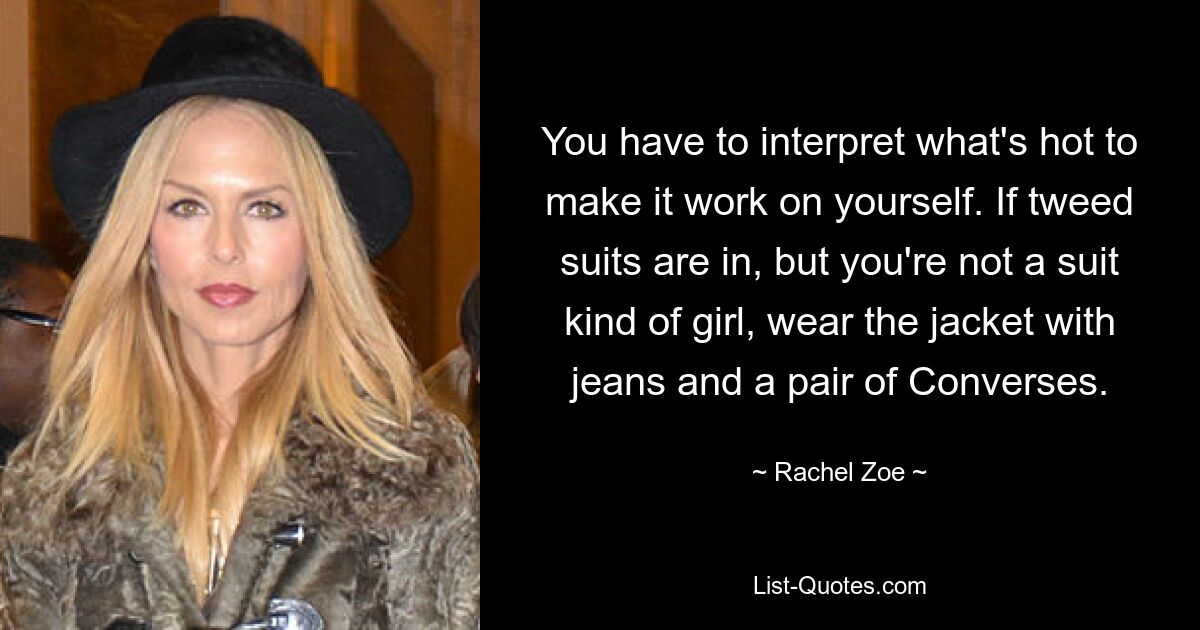 You have to interpret what's hot to make it work on yourself. If tweed suits are in, but you're not a suit kind of girl, wear the jacket with jeans and a pair of Converses. — © Rachel Zoe