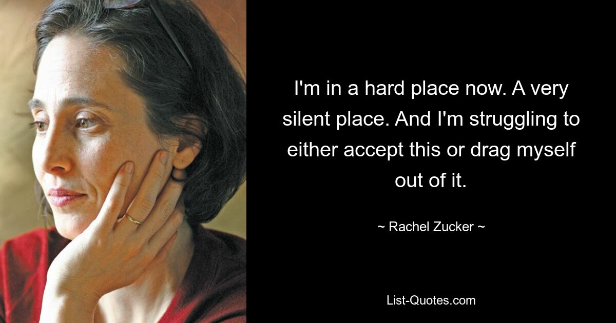 I'm in a hard place now. A very silent place. And I'm struggling to either accept this or drag myself out of it. — © Rachel Zucker