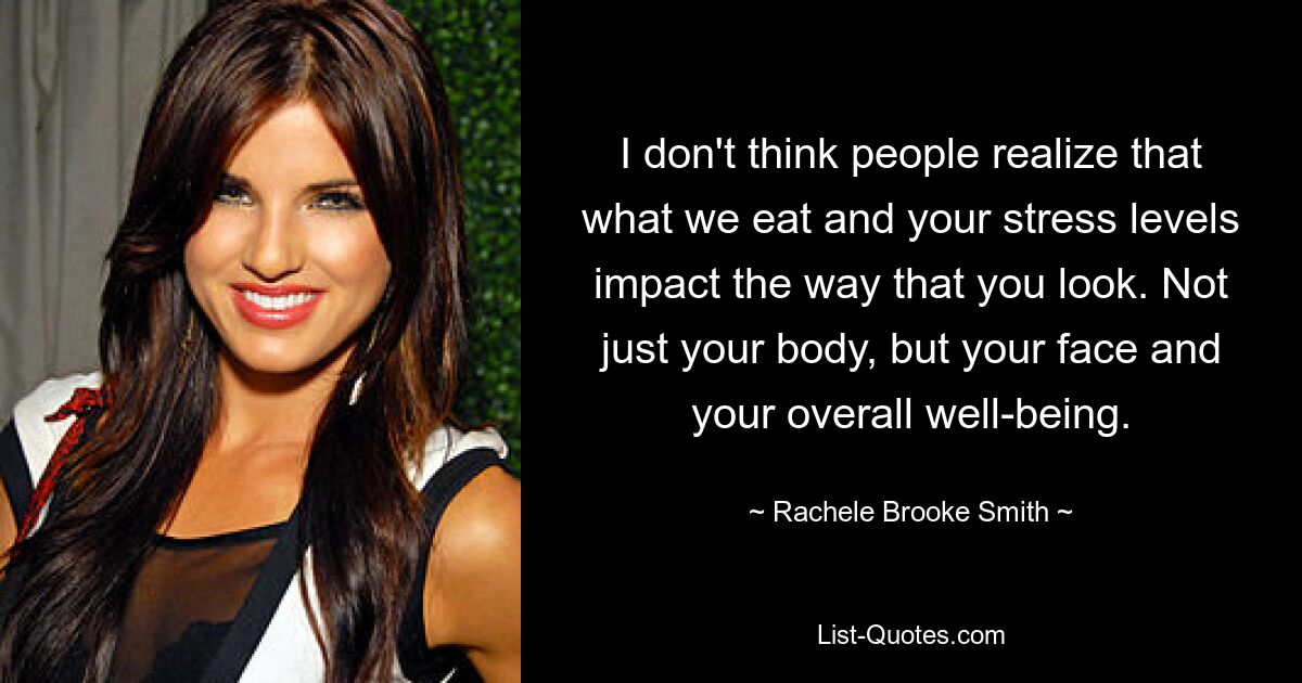 I don't think people realize that what we eat and your stress levels impact the way that you look. Not just your body, but your face and your overall well-being. — © Rachele Brooke Smith