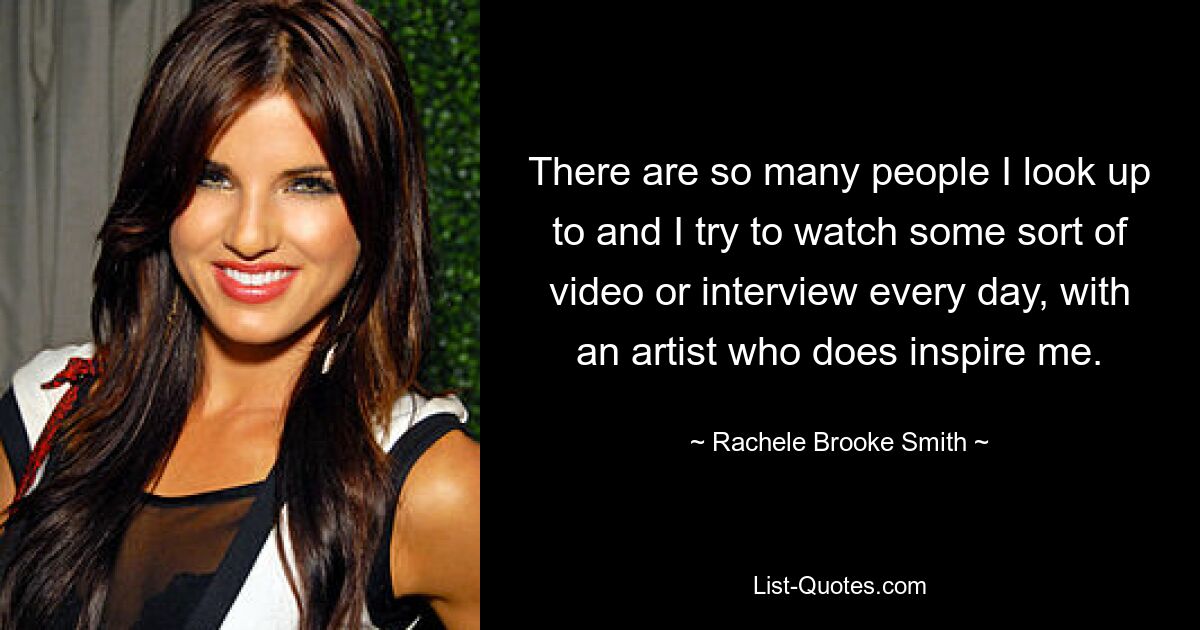 There are so many people I look up to and I try to watch some sort of video or interview every day, with an artist who does inspire me. — © Rachele Brooke Smith