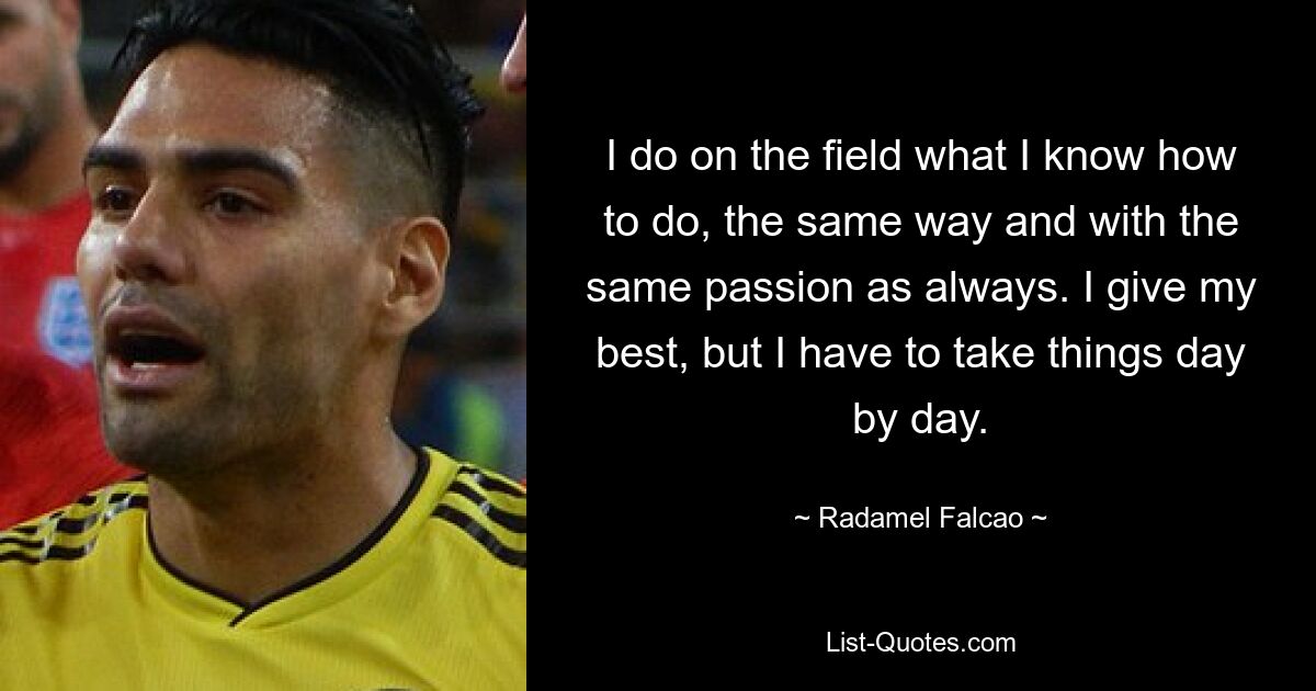 I do on the field what I know how to do, the same way and with the same passion as always. I give my best, but I have to take things day by day. — © Radamel Falcao