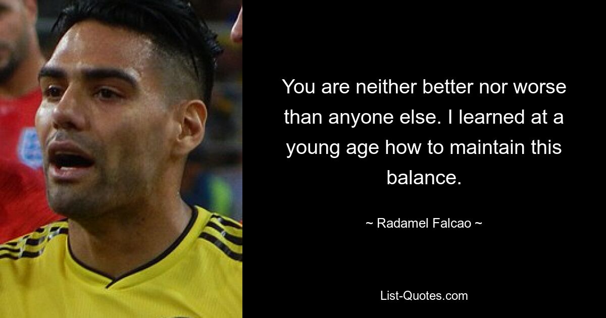 You are neither better nor worse than anyone else. I learned at a young age how to maintain this balance. — © Radamel Falcao